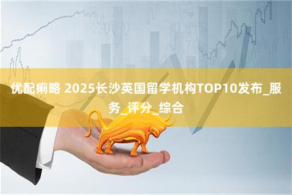 优配痢略 2025长沙英国留学机构TOP10发布_服务_评分_综合