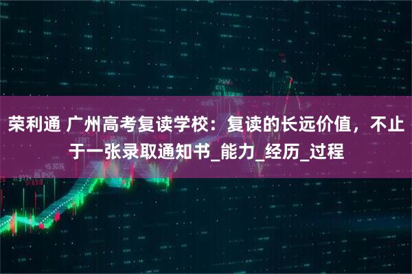 荣利通 广州高考复读学校：复读的长远价值，不止于一张录取通知书_能力_经历_过程
