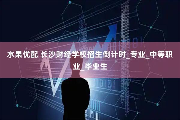 水果优配 长沙财经学校招生倒计时_专业_中等职业_毕业生