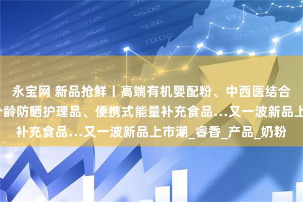 永宝网 新品抢鲜丨高端有机婴配粉、中西医结合儿童粉、减脂乳品、分龄防晒护理品、便携式能量补充食品…又一波新品上市潮_睿香_产品_奶粉