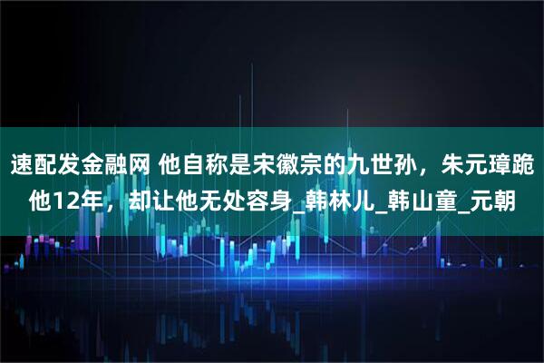 速配发金融网 他自称是宋徽宗的九世孙，朱元璋跪他12年，却让他无处容身_韩林儿_韩山童_元朝