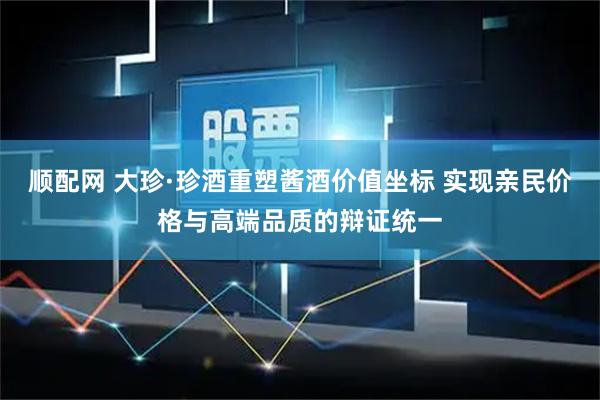 顺配网 大珍·珍酒重塑酱酒价值坐标 实现亲民价格与高端品质的辩证统一