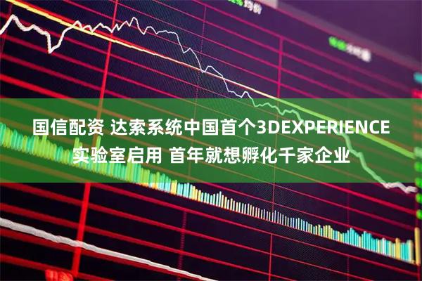 国信配资 达索系统中国首个3DEXPERIENCE实验室启用 首年就想孵化千家企业