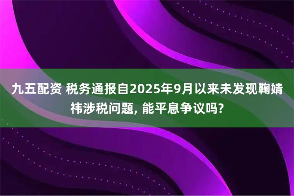 九五配资 税务通报自2025年9月以来未发现鞠婧祎涉税问题, 能平息争议吗?