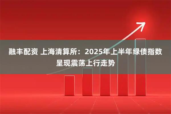 融丰配资 上海清算所:2025年上半年绿债指数呈现震荡上行走势