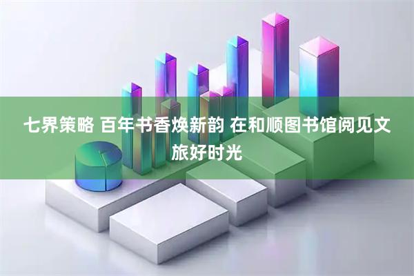 七界策略 百年书香焕新韵 在和顺图书馆阅见文旅好时光