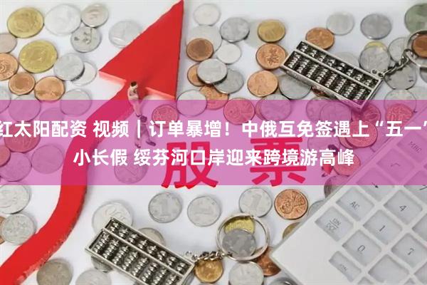 红太阳配资 视频｜订单暴增！中俄互免签遇上“五一”小长假 绥芬河口岸迎来跨境游高峰