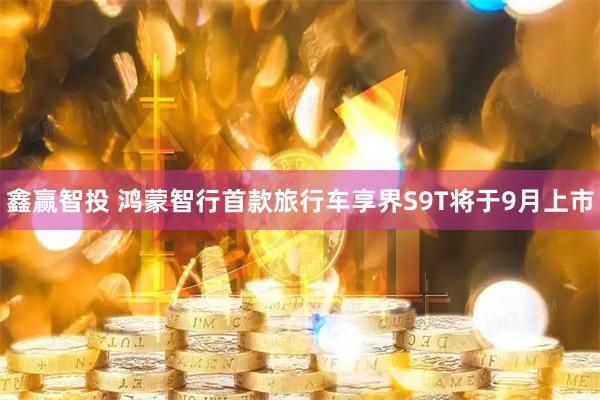 鑫赢智投 鸿蒙智行首款旅行车享界S9T将于9月上市