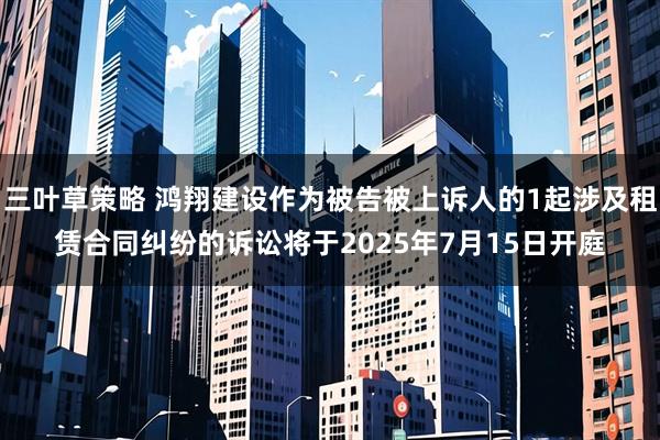 三叶草策略 鸿翔建设作为被告被上诉人的1起涉及租赁合同纠纷的诉讼将于2025年7月15日开庭