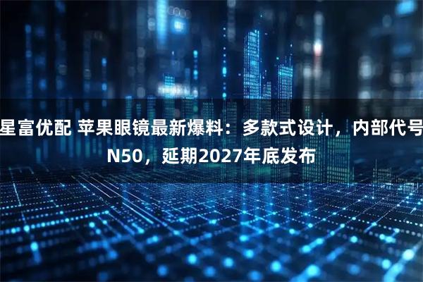 星富优配 苹果眼镜最新爆料:多款式设计,内部代号N50,延期2027年底发布
