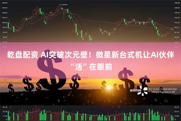 乾盘配资 AI突破次元壁！微星新台式机让AI伙伴“活”在眼前