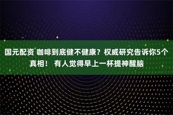 国元配资 咖啡到底健不健康？权威研究告诉你5个真相！ 有人觉得早上一杯提神醒脑
