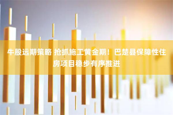 牛股远期策略 抢抓施工黄金期！巴楚县保障性住房项目稳步有序推进