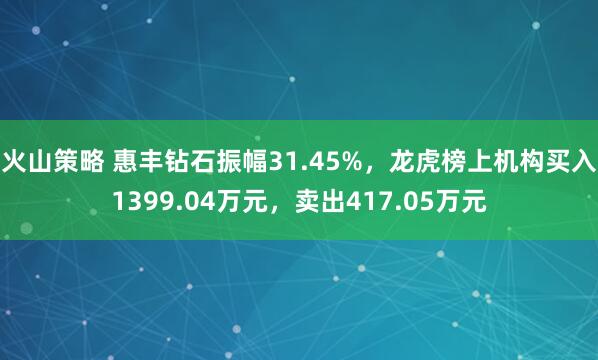 火山策略 惠丰钻石振幅31.45%，龙虎榜上机构买入1399.04万元，卖出417.05万元