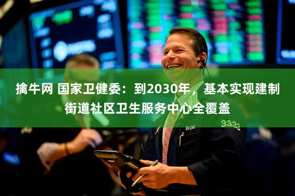 擒牛网 国家卫健委：到2030年，基本实现建制街道社区卫生服务中心全覆盖