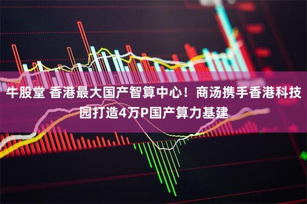 牛股堂 香港最大国产智算中心！商汤携手香港科技园打造4万P国产算力基建
