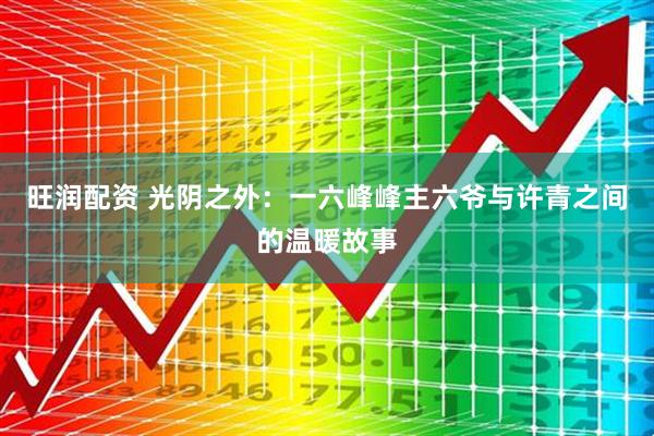 旺润配资 光阴之外：一六峰峰主六爷与许青之间的温暖故事