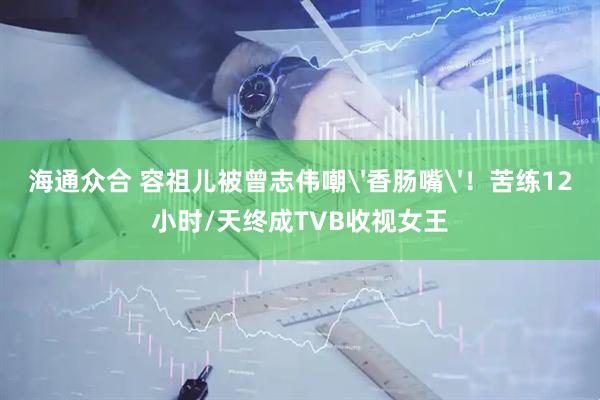 海通众合 容祖儿被曾志伟嘲'香肠嘴'！苦练12小时/天终成TVB收视女王