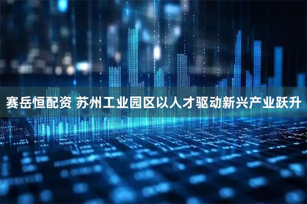 赛岳恒配资 苏州工业园区以人才驱动新兴产业跃升