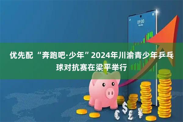 优先配 “奔跑吧·少年”2024年川渝青少年乒乓球对抗赛在梁平举行