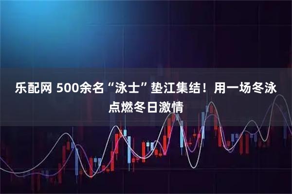 乐配网 500余名“泳士”垫江集结！用一场冬泳点燃冬日激情